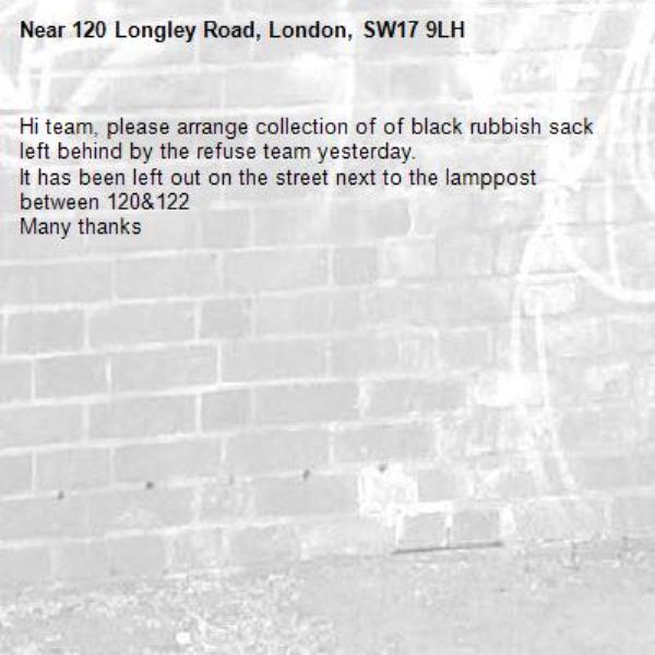Hi team, please arrange collection of of black rubbish sack left behind by the refuse team yesterday.
It has been left out on the street next to the lamppost between 120&amp;122
Many thanks -120 Longley Road, London, SW17 9LH