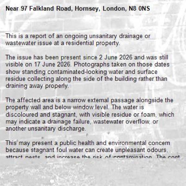 This is a report of an ongoing unsanitary drainage or wastewater issue at a residential property. 

The issue has been present since 2 June 2026 and was still visible on 17 June 2026. Photographs taken on those dates show standing contaminated-looking water and surface residue collecting along the side of the building rather than draining away properly.

The affected area is a narrow external passage alongside the property wall and below window level. The water is discoloured and stagnant, with visible residue or foam, which may indicate a drainage failure, wastewater overflow, or another unsanitary discharge.

This may present a public health and environmental concern because stagnant foul water can create unpleasant odours, attract pests, and increase the risk of contamination. The continued presence of standing water over a period of weeks suggests the problem is ongoing rather than a one-off incident.

It is respectfully requested that the relevant team take any action considered necessary. Please treat this report as anonymous and do not publish or request identifying information from the reporting party.-97 Falkland Road, Hornsey, London, N8 0NS