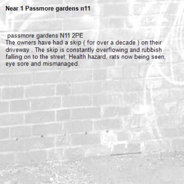  passmore gardens N11 2PE
The owners have had a skip ( for over a decade ) on their driveway . The skip is constantly overflowing and rubbish falling on to the street. Health hazard, rats now being seen, eye sore and mismanaged. -1 Passmore gardens n11