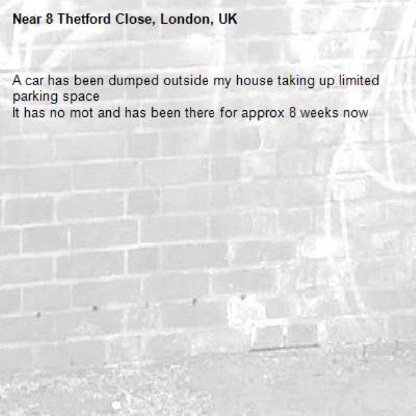 A car has been dumped outside my house taking up limited parking space 
It has no mot and has been there for approx 8 weeks now -8 Thetford Close, London, UK