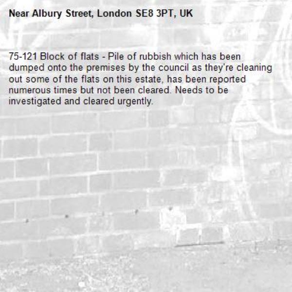 75-121 Block of flats - Pile of rubbish which has been dumped onto the premises by the council as they're cleaning out some of the flats on this estate, has been reported numerous times but not been cleared. Needs to be investigated and cleared urgently.-Albury Street, London SE8 3PT, UK