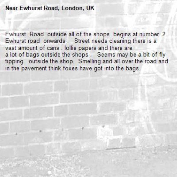 Ewhurst  Road  outside all of the shops  begins at number  2 Ewhurst road  onwards .   Street needs cleaning there is a vast amount of cans . lollie papers and there are 
a lot of bags outside the shops .   Seems may be a bit of fly tipping   outside the shop.  Smelling and all over the road and in the pavement think foxes have got into the bags.  -Ewhurst Road, London, UK