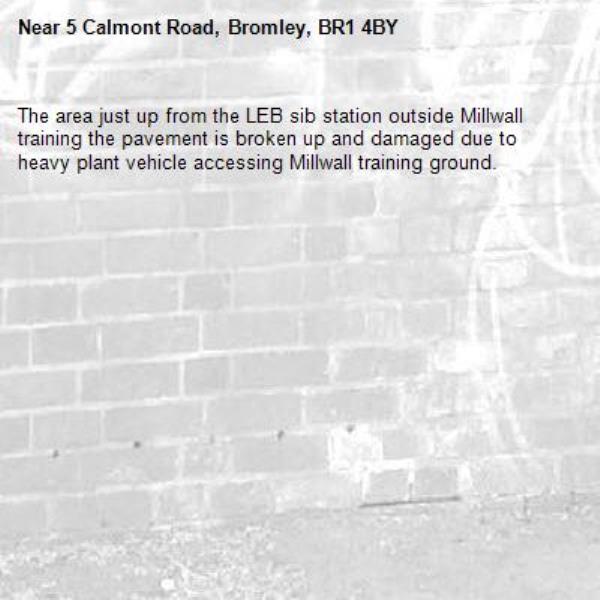 The area just up from the LEB sib station outside Millwall training the pavement is broken up and damaged due to heavy plant vehicle accessing Millwall training ground.-5 Calmont Road, Bromley, BR1 4BY