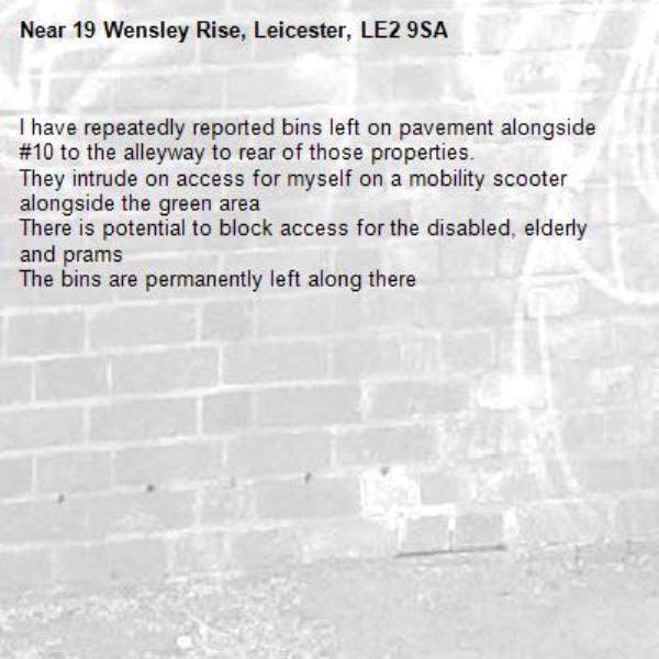 I have repeatedly reported bins left on pavement alongside #10 to the alleyway to rear of those properties. 
They intrude on access for myself on a mobility scooter alongside the green area
There is potential to block access for the disabled, elderly and prams
The bins are permanently left along there -19 Wensley Rise, Leicester, LE2 9SA
