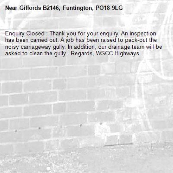 Enquiry Closed : Thank you for your enquiry. An inspection has been carried out. A job has been raised to pack-out the noisy carriageway gully. In addition, our drainage team will be asked to clean the gully.  Regards, WSCC Highways.-Giffords B2146, Funtington, PO18 9LG