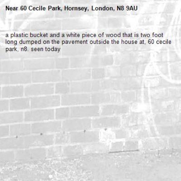 a plastic bucket and a white piece of wood that is two foot long dumped on the pavement outside the house at, 60 cecile park, n8. seen today -60 Cecile Park, Hornsey, London, N8 9AU