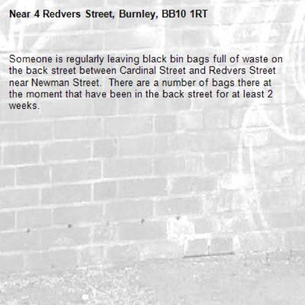 Someone is regularly leaving black bin bags full of waste on the back street between Cardinal Street and Redvers Street near Newman Street.  There are a number of bags there at the moment that have been in the back street for at least 2 weeks.-4 Redvers Street, Burnley, BB10 1RT