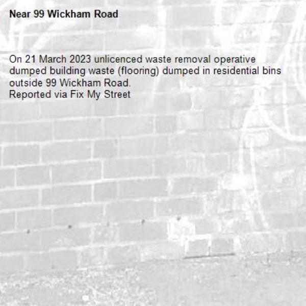 On 21 March 2023 unlicenced waste removal operative dumped building waste (flooring) dumped in residential bins outside 99 Wickham Road.
Reported via Fix My Street-99 Wickham Road