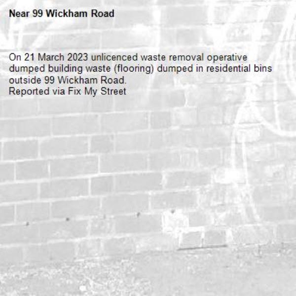 On 21 March 2023 unlicenced waste removal operative dumped building waste (flooring) dumped in residential bins outside 99 Wickham Road.
Reported via Fix My Street-99 Wickham Road