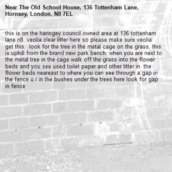 this is on the haringey council owned area at 136 tottenham lane n8. veolia clear litter here so please make sure veolia get this.  look for the tree in the metal cage on the grass. this is uphill from the brand new park bench. when you are next to the metal tree in the cage walk off the grass into the flower beds and you see used toilet paper and other litter in  the flower beds neareast to where you can see through a gap in the fence u r in the bushes under the trees here look for gap in fence-The Old School House, 136 Tottenham Lane, Hornsey, London, N8 7EL