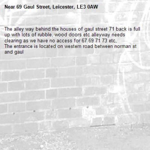 The alley way behind the houses of gaul street 71 back is full up with lots of rubble, wood doors etc alleyway needs clearing as we have no access for 67 69 71 73 etc,
The entrance is located on western road between norman st and gaul -69 Gaul Street, Leicester, LE3 0AW