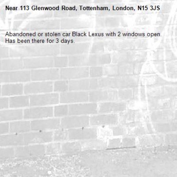 Abandoned or stolen car Black Lexus with 2 windows open. Has been there for 3 days. -113 Glenwood Road, Tottenham, London, N15 3JS