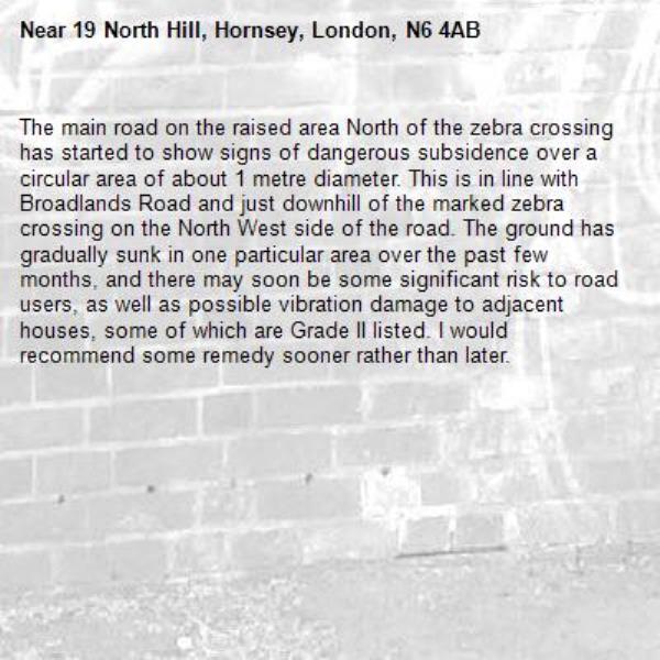 The main road on the raised area North of the zebra crossing has started to show signs of dangerous subsidence over a circular area of about 1 metre diameter. This is in line with Broadlands Road and just downhill of the marked zebra crossing on the North West side of the road. The ground has gradually sunk in one particular area over the past few months, and there may soon be some significant risk to road users, as well as possible vibration damage to adjacent houses, some of which are Grade II listed. I would recommend some remedy sooner rather than later.-19 North Hill, Hornsey, London, N6 4AB