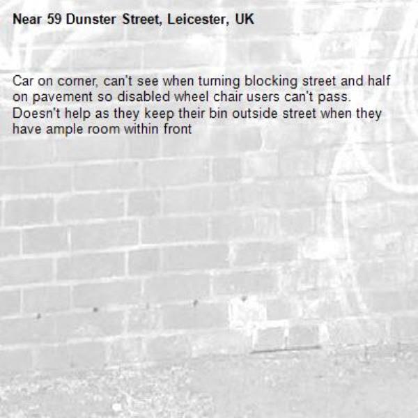 Car on corner, can't see when turning blocking street and half on pavement so disabled wheel chair users can't pass.  Doesn't help as they keep their bin outside street when they have ample room within front -59 Dunster Street, Leicester, UK