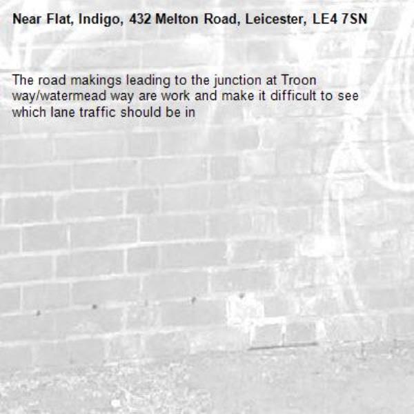 The road makings leading to the junction at Troon way/watermead way are work and make it difficult to see which lane traffic should be in -Flat, Indigo, 432 Melton Road, Leicester, LE4 7SN