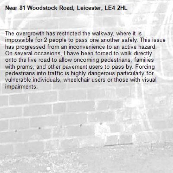 The overgrowth has restricted the walkway, where it is impossible for 2 people to pass one another safely. This issue has progressed from an inconvenience to an active hazard. On several occasions, I have been forced to walk directly onto the live road to allow oncoming pedestrians, families with prams, and other pavement users to pass by. Forcing pedestrians into traffic is highly dangerous particularly for vulnerable individuals, wheelchair users or those with visual impairments.-81 Woodstock Road, Leicester, LE4 2HL