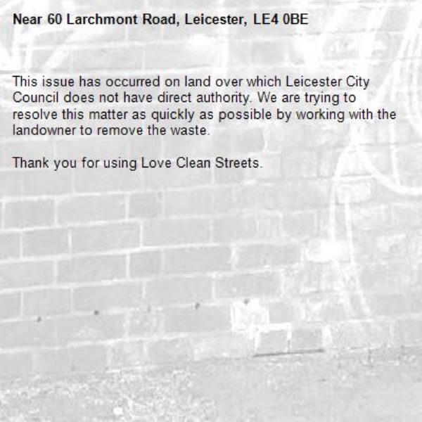 This issue has occurred on land over which Leicester City Council does not have direct authority. We are trying to resolve this matter as quickly as possible by working with the landowner to remove the waste.  

Thank you for using Love Clean Streets.
-60 Larchmont Road, Leicester, LE4 0BE