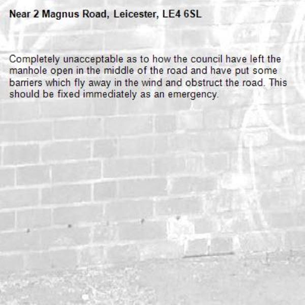 Completely unacceptable as to how the council have left the manhole open in the middle of the road and have put some barriers which fly away in the wind and obstruct the road. This should be fixed immediately as an emergency.-2 Magnus Road, Leicester, LE4 6SL