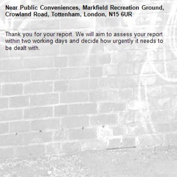 Thank you for your report. We will aim to assess your report within two working days and decide how urgently it needs to be dealt with.-Public Conveniences, Markfield Recreation Ground, Crowland Road, Tottenham, London, N15 6UR