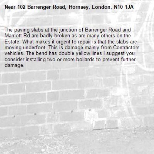 The paving slabs at the junction of Barrenger Road and Marriott Rd are badly broken as are many others on the Estate. What makes it urgent to repair is that the slabs are moving underfoot. This is damage mainly from Contractors vehicles. The bend has double yellow lines I suggest you consider installing two or more bollards to prevent further damage.-102 Barrenger Road, Hornsey, London, N10 1JA