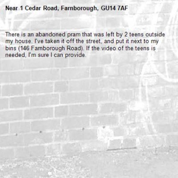 There is an abandoned pram that was left by 2 teens outside my house. I&#39;ve taken it off the street, and put it next to my bins (146 Farnborough Road). If the video of the teens is needed, I&#39;m sure I can provide.-1 Cedar Road, Farnborough, GU14 7AF