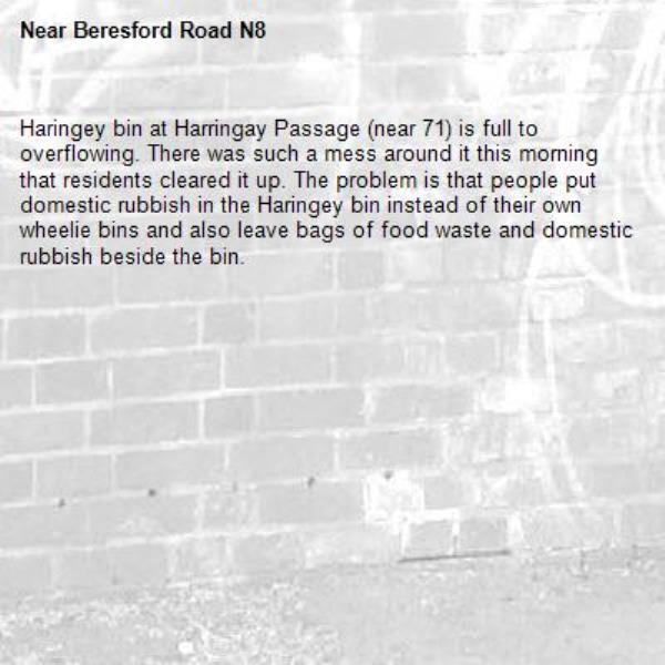 Haringey bin at Harringay Passage (near 71) is full to overflowing. There was such a mess around it this morning that residents cleared it up. The problem is that people put domestic rubbish in the Haringey bin instead of their own wheelie bins and also leave bags of food waste and domestic rubbish beside the bin.-Beresford Road N8