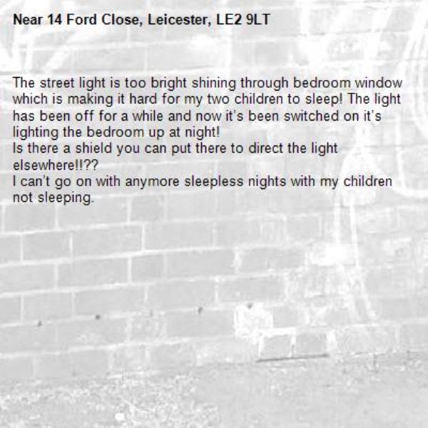 The street light is too bright shining through bedroom window which is making it hard for my two children to sleep! The light has been off for a while and now it’s been switched on it’s lighting the bedroom up at night! 
Is there a shield you can put there to direct the light elsewhere!!?? 
I can’t go on with anymore sleepless nights with my children not sleeping.-14 Ford Close, Leicester, LE2 9LT