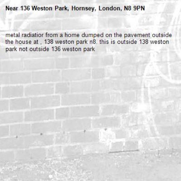 metal radiatior from a home dumped on the pavement outside the house at , 138 weston park n8. this is outside 138 weston park not outside 136 weston park -136 Weston Park, Hornsey, London, N8 9PN
