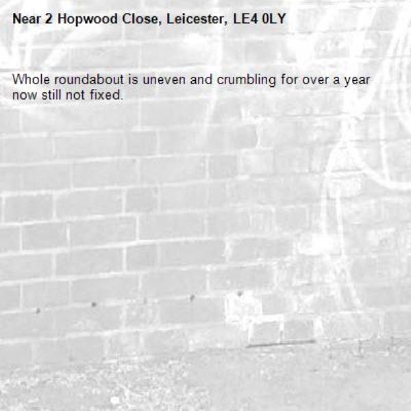 Whole roundabout is uneven and crumbling for over a year now still not fixed. -2 Hopwood Close, Leicester, LE4 0LY