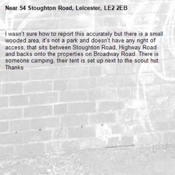 I wasn&#39;t sure how to report this accurately but there is a small wooded area, it&#39;s not a park and doesn&#39;t have any right of access, that sits between Stoughton Road, Highway Road and backs onto the properties on Broadway Road. There is someone camping, their tent is set up next to the scout hut. Thanks -54 Stoughton Road, Leicester, LE2 2EB