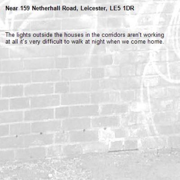 The lights outside the houses in the corridors aren't working at all it's very difficult to walk at night when we come home.-159 Netherhall Road, Leicester, LE5 1DR