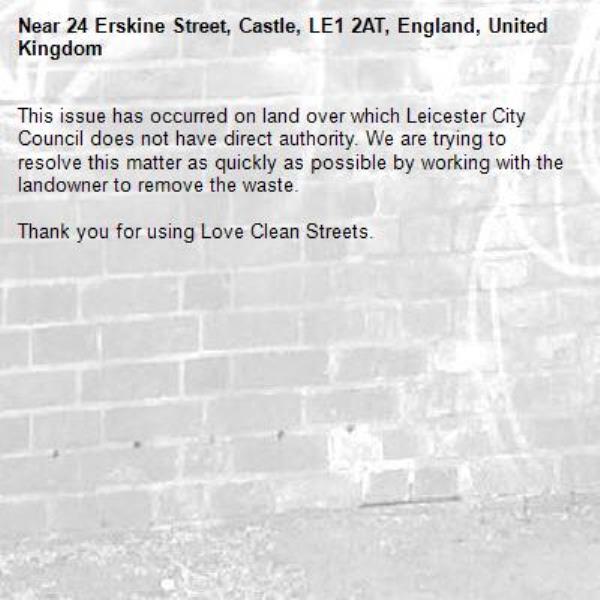 This issue has occurred on land over which Leicester City Council does not have direct authority. We are trying to resolve this matter as quickly as possible by working with the landowner to remove the waste.  

Thank you for using Love Clean Streets.
-24 Erskine Street, Castle, LE1 2AT, England, United Kingdom