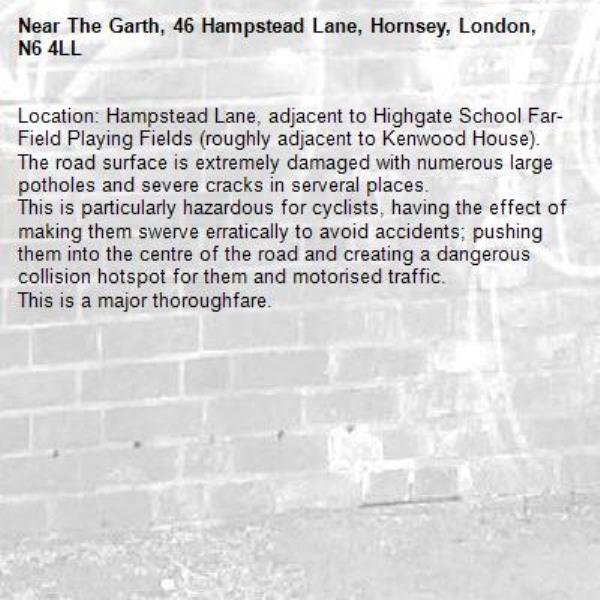 Location: Hampstead Lane, adjacent to Highgate School Far-Field Playing Fields (roughly adjacent to Kenwood House). 
The road surface is extremely damaged with numerous large potholes and severe cracks in serveral places.
This is particularly hazardous for cyclists, having the effect of making them swerve erratically to avoid accidents; pushing them into the centre of the road and creating a dangerous collision hotspot for them and motorised traffic.
This is a major thoroughfare.-The Garth, 46 Hampstead Lane, Hornsey, London, N6 4LL