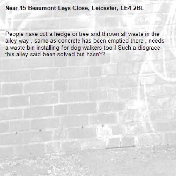 People have cut a hedge or tree and thrown all waste in the alley way , same as concrete has been emptied there , needs a waste bin installing for dog walkers too ! Such a disgrace this alley said been solved but hasn&#39;t?-15 Beaumont Leys Close, Leicester, LE4 2BL