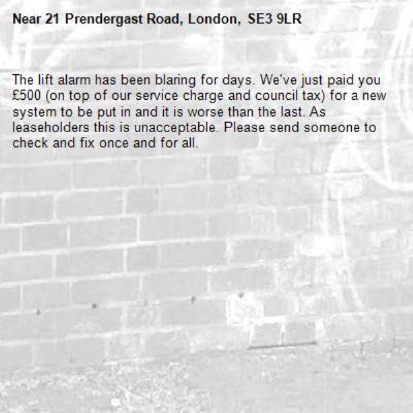 The lift alarm has been blaring for days. We've just paid you £500 (on top of our service charge and council tax) for a new system to be put in and it is worse than the last. As leaseholders this is unacceptable. Please send someone to check and fix once and for all.-21 Prendergast Road, London, SE3 9LR