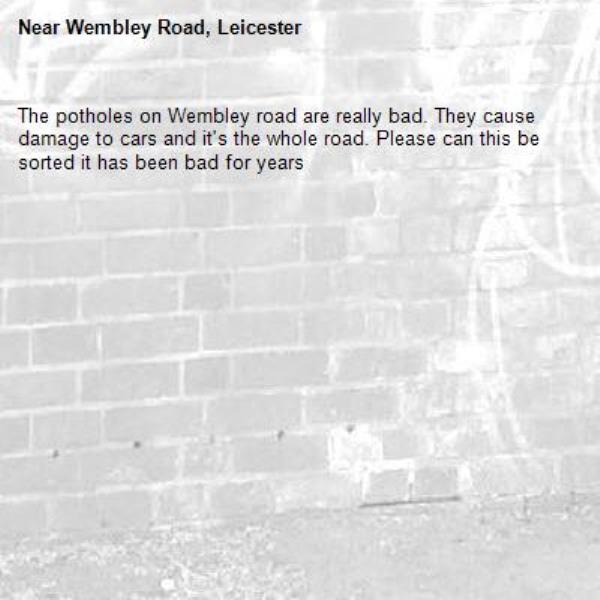 The potholes on Wembley road are really bad. They cause damage to cars and it's the whole road. Please can this be sorted it has been bad for years-Wembley Road, Leicester
