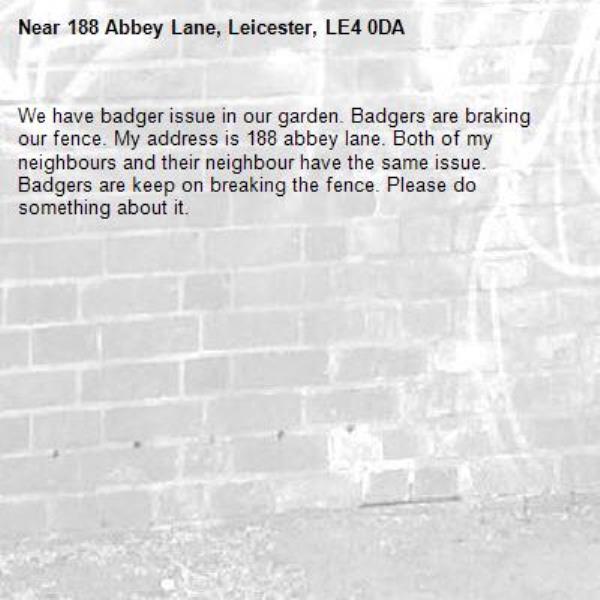 We have badger issue in our garden. Badgers are braking our fence. My address is 188 abbey lane. Both of my neighbours and their neighbour have the same issue. Badgers are keep on breaking the fence. Please do something about it.-188 Abbey Lane, Leicester, LE4 0DA