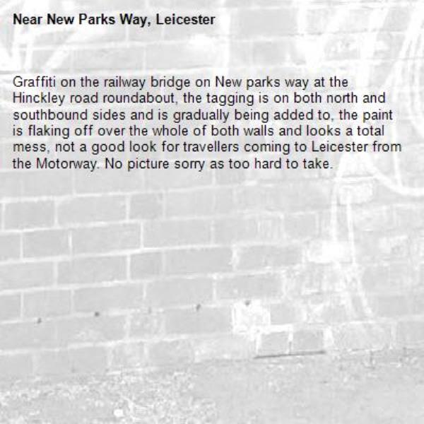 Graffiti on the railway bridge on New parks way at the Hinckley road roundabout, the tagging is on both north and southbound sides and is gradually being added to, the paint is flaking off over the whole of both walls and looks a total mess, not a good look for travellers coming to Leicester from the Motorway. No picture sorry as too hard to take.-New Parks Way, Leicester