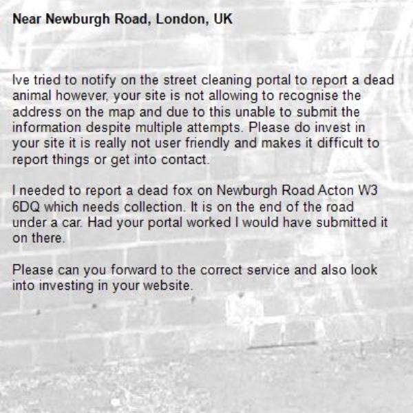 Ive tried to notify on the street cleaning portal to report a dead animal however, your site is not allowing to recognise the address on the map and due to this unable to submit the information despite multiple attempts. Please do invest in your site it is really not user friendly and makes it difficult to report things or get into contact. 

I needed to report a dead fox on Newburgh Road Acton W3 6DQ which needs collection. It is on the end of the road under a car. Had your portal worked I would have submitted it on there. 

Please can you forward to the correct service and also look into investing in your website.-Newburgh Road, London, UK