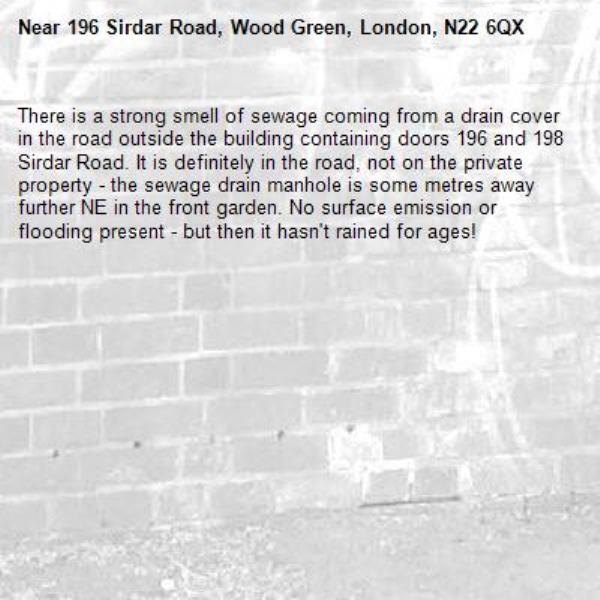 There is a strong smell of sewage coming from a drain cover in the road outside the building containing doors 196 and 198 Sirdar Road. It is definitely in the road, not on the private property - the sewage drain manhole is some metres away further NE in the front garden. No surface emission or flooding present - but then it hasn&#39;t rained for ages!-196 Sirdar Road, Wood Green, London, N22 6QX