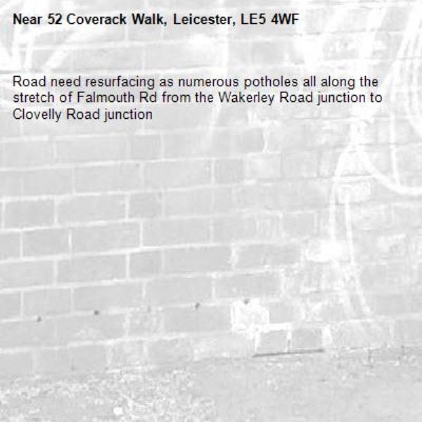 Road need resurfacing as numerous potholes all along the stretch of Falmouth Rd from the Wakerley Road junction to Clovelly Road junction -52 Coverack Walk, Leicester, LE5 4WF
