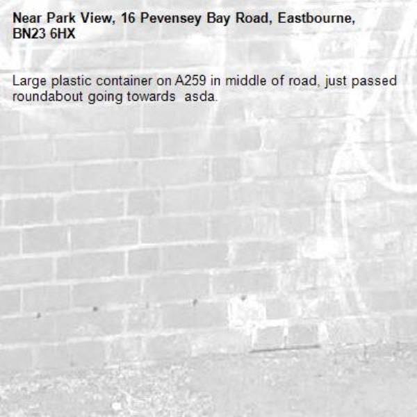 Large plastic container on A259 in middle of road, just passed roundabout going towards  asda.-Park View, 16 Pevensey Bay Road, Eastbourne, BN23 6HX
