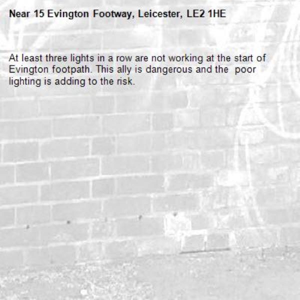 At least three lights in a row are not working at the start of Evington footpath. This ally is dangerous and the  poor lighting is adding to the risk.-15 Evington Footway, Leicester, LE2 1HE