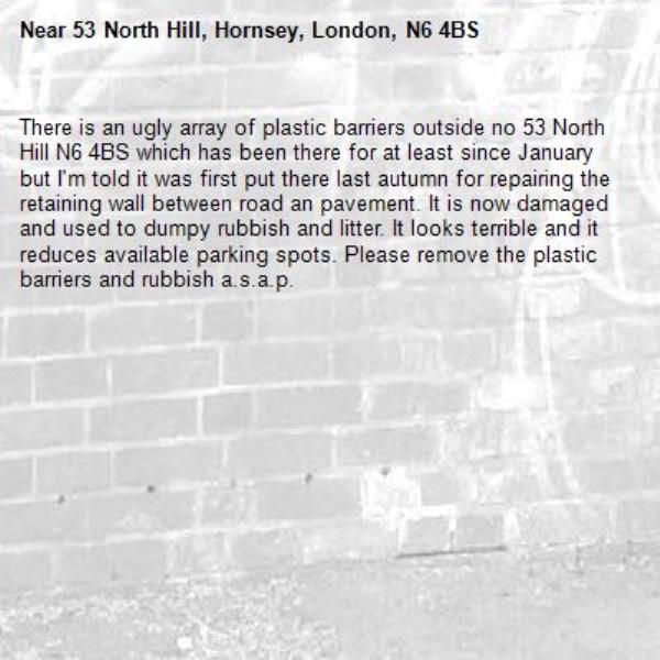There is an ugly array of plastic barriers outside no 53 North Hill N6 4BS which has been there for at least since January but I&#39;m told it was first put there last autumn for repairing the retaining wall between road an pavement. It is now damaged and used to dumpy rubbish and litter. It looks terrible and it reduces available parking spots. Please remove the plastic barriers and rubbish a.s.a.p.-53 North Hill, Hornsey, London, N6 4BS