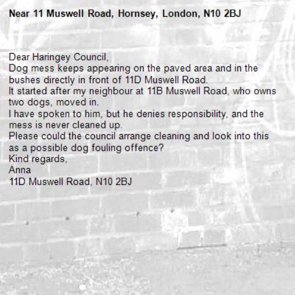 Dear Haringey Council,
Dog mess keeps appearing on the paved area and in the bushes directly in front of 11D Muswell Road.
It started after my neighbour at 11B Muswell Road, who owns two dogs, moved in.
I have spoken to him, but he denies responsibility, and the mess is never cleaned up.
Please could the council arrange cleaning and look into this as a possible dog fouling offence?
Kind regards,
Anna
11D Muswell Road, N10 2BJ
-11 Muswell Road, Hornsey, London, N10 2BJ
