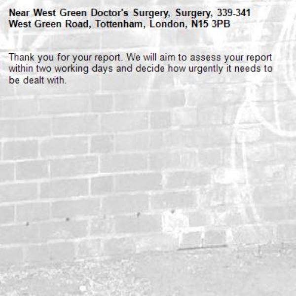 Thank you for your report. We will aim to assess your report within two working days and decide how urgently it needs to be dealt with.-West Green Doctor's Surgery, Surgery, 339-341 West Green Road, Tottenham, London, N15 3PB
