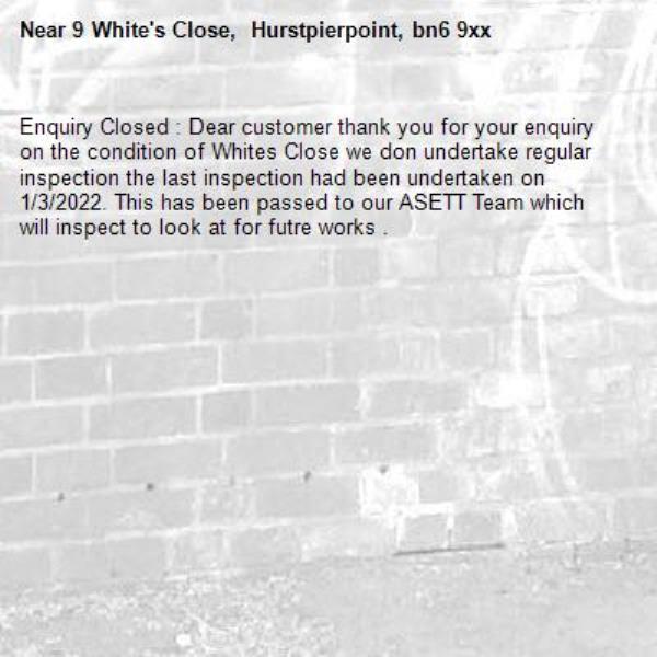 Enquiry Closed : Dear customer thank you for your enquiry on the condition of Whites Close we don undertake regular inspection the last inspection had been undertaken on 1/3/2022. This has been passed to our ASETT Team which will inspect to look at for futre works .-9 White's Close,  Hurstpierpoint, bn6 9xx 