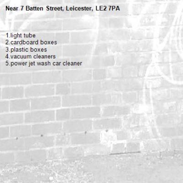 1.light tube
2.cardboard boxes
3.plastic boxes
4.vacuum cleaners
5.power jet wash car cleaner
-7 Batten Street, Leicester, LE2 7PA