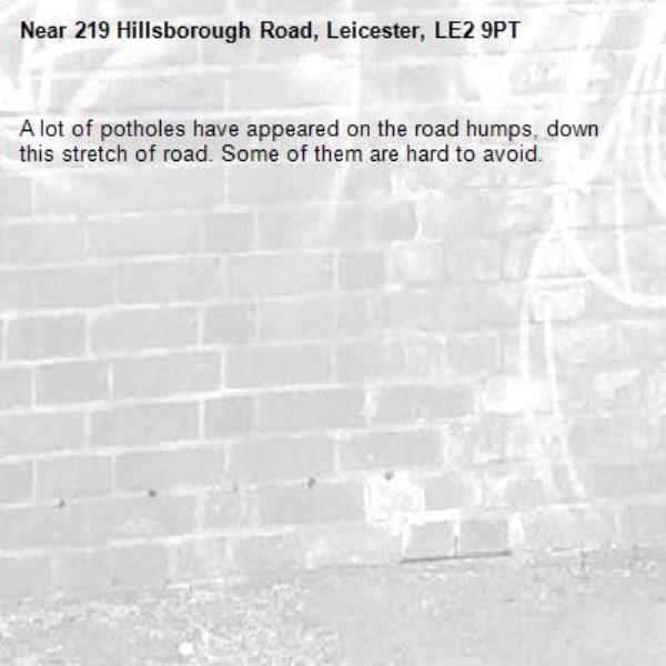 A lot of potholes have appeared on the road humps, down this stretch of road. Some of them are hard to avoid. -219 Hillsborough Road, Leicester, LE2 9PT