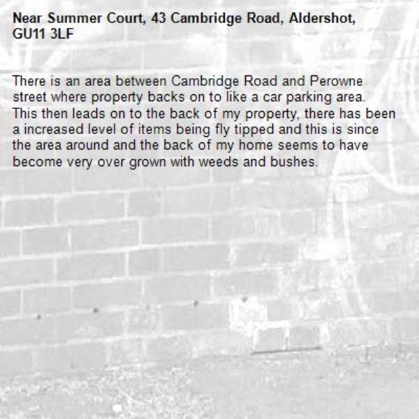 There is an area between Cambridge Road and Perowne street where property backs on to like a car parking area. This then leads on to the back of my property, there has been a increased level of items being fly tipped and this is since the area around and the back of my home seems to have become very over grown with weeds and bushes. -Summer Court, 43 Cambridge Road, Aldershot, GU11 3LF